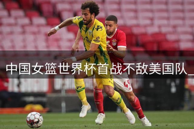 中国女篮世界杯首战不敌美国队 张子宇首秀表现亮眼