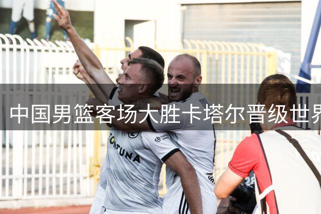 中国男篮客场大胜卡塔尔晋级世界杯预选赛