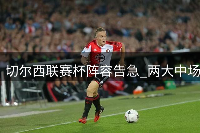 切尔西联赛杯阵容告急 两大中场因伤无缘战利兹联