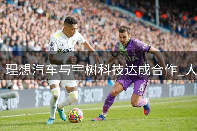 理想汽车与宇树科技达成合作 人形机器人开启职场首秀