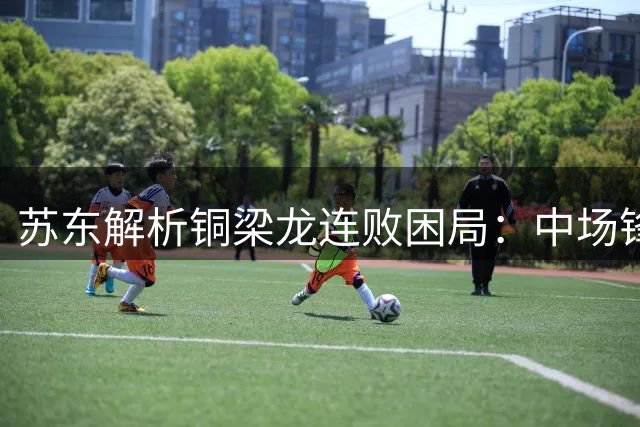 苏东解析铜梁龙连败困局：中场锋线脱节亟待战术改革